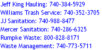 Jeff King Hauling: 740-384-5929
Williams Trash Service: 740-352-3705
JJ Sanitation: 740-988-8477
Mercer Sanitation: 740-286-6325
Rumpke Waste: 800-828-8171
Waste Management: 740-773-5711